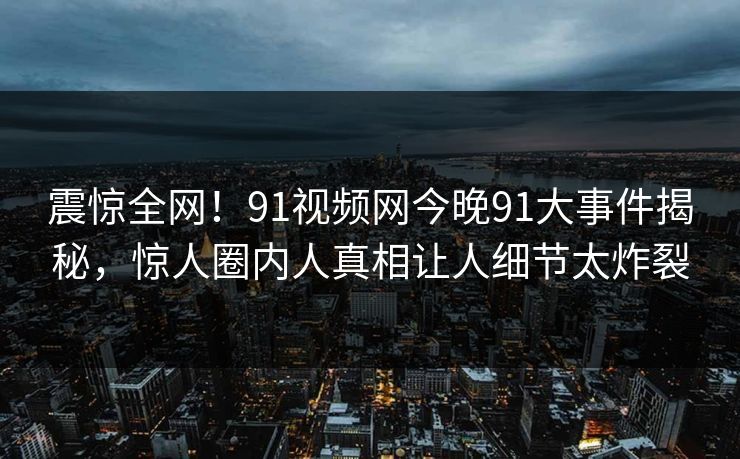 震惊全网!91视频网今晚91大事件揭秘,惊人圈内人真相让人细节太炸裂 震惊全网!91视频网今晚91大事件揭秘,惊人圈内人真相让人细节太炸裂