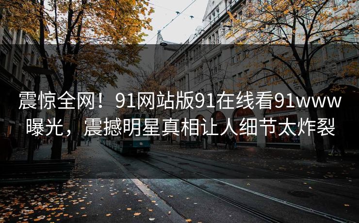 震惊全网!91网站版91在线看91www曝光,震撼明星真相让人细节太炸裂 震惊全网!91网站版91在线看91www曝光,震撼明星真相让人细节太炸裂
