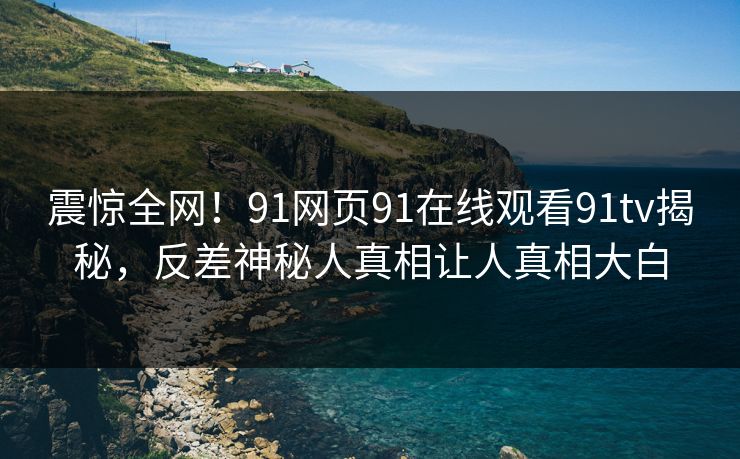 震惊全网!91网页91在线观看91tv揭秘,反差神秘人真相让人真相大白 震惊全网!91网页91在线观看91tv揭秘,反差神秘人真相让人真相大白
