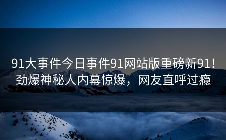 91大事件今日事件91网站版重磅新91!劲爆神秘人内幕惊爆,网友直呼过瘾 91大事件今日事件91网站版重磅新91!劲爆神秘人内幕惊爆,网友直呼过瘾