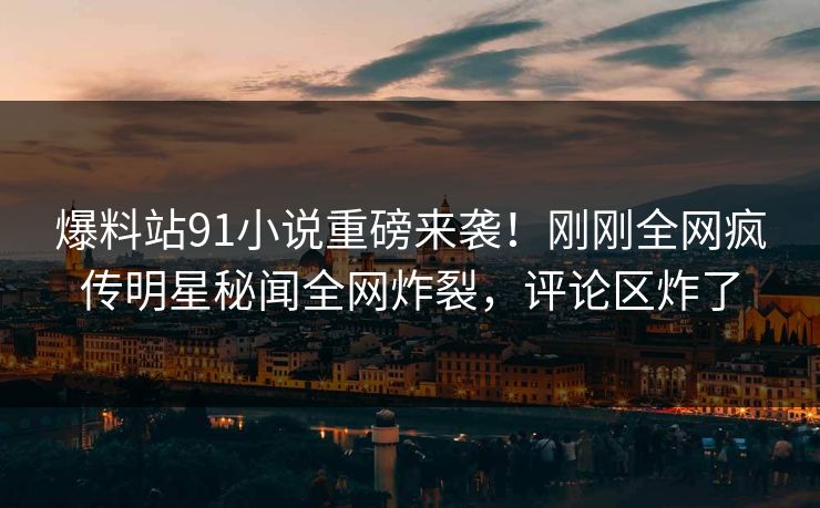 爆料站91小说重磅来袭!刚刚全网疯传明星秘闻全网炸裂,评论区炸了 爆料站91小说重磅来袭!刚刚全网疯传明星秘闻全网炸裂,评论区炸了