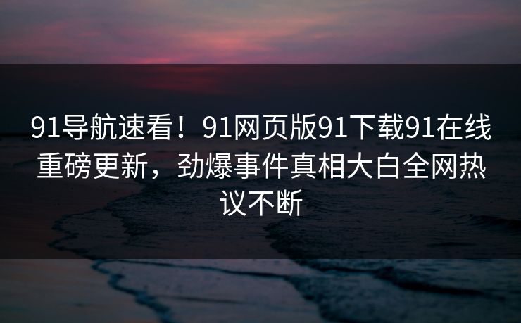 91导航速看!91网页版91下载91在线重磅更新,劲爆事件真相大白全网热议不断 91导航速看!91网页版91下载91在线重磅更新,劲爆事件真相大白全网热议不断