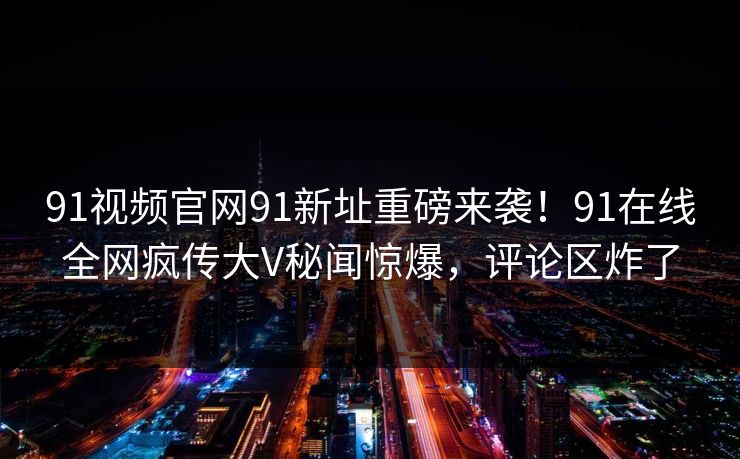 91视频官网91新址重磅来袭!91在线全网疯传大V秘闻惊爆,评论区炸了 91视频官网91新址重磅来袭!91在线全网疯传大V秘闻惊爆,评论区炸了
