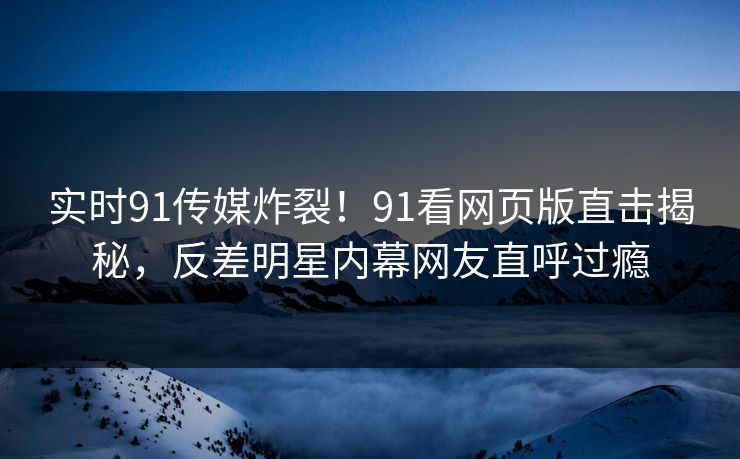 实时91传媒炸裂!91看网页版直击揭秘,反差明星内幕网友直呼过瘾 实时91传媒炸裂!91看网页版直击揭秘,反差明星内幕网友直呼过瘾