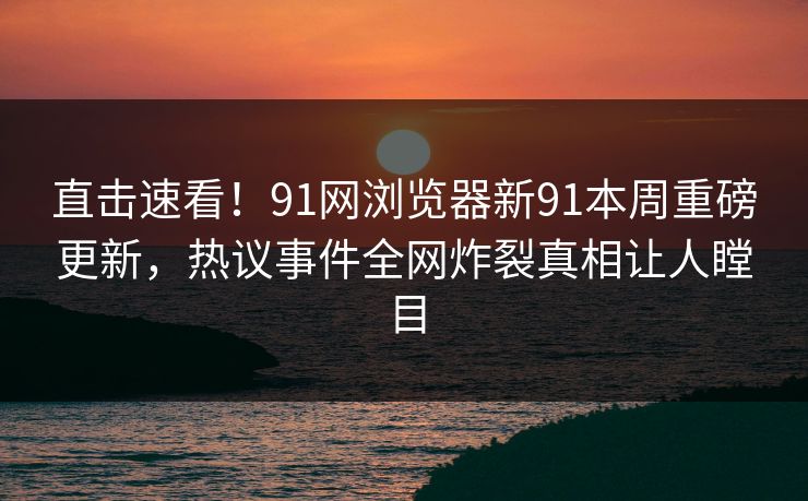 直击速看!91网浏览器新91本周重磅更新,热议事件全网炸裂真相让人瞠目 直击速看!91网浏览器新91本周重磅更新,热议事件全网炸裂真相让人瞠目