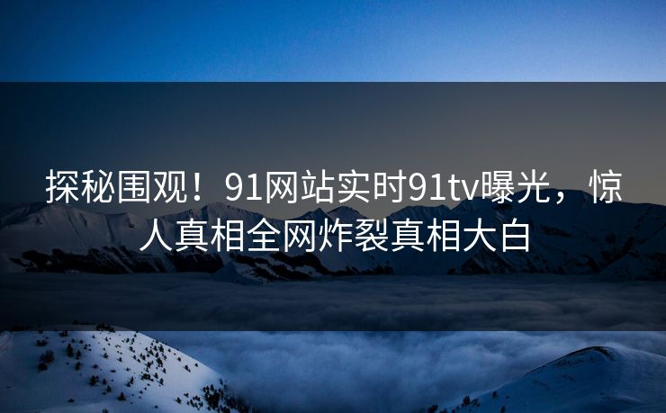探秘围观!91网站实时91tv曝光,惊人真相全网炸裂真相大白 探秘围观!91网站实时91tv曝光,惊人真相全网炸裂真相大白