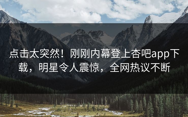 点击太突然！刚刚内幕登上杏吧app下载，明星令人震惊，全网热议不断