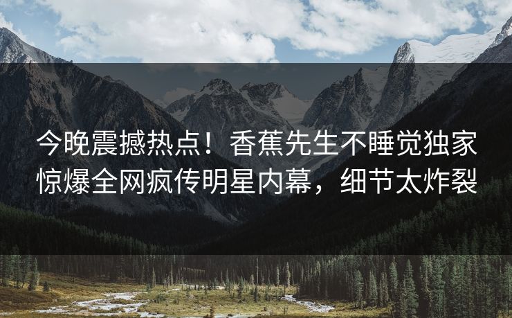 今晚震撼热点!香蕉先生不睡觉独家惊爆全网疯传明星内幕,细节太炸裂 今晚震撼热点!香蕉先生不睡觉独家惊爆全网疯传明星内幕,细节太炸裂