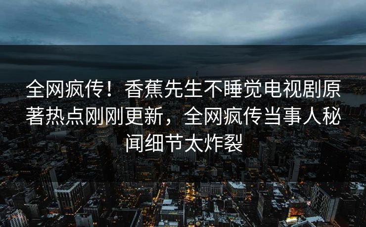 全网疯传!香蕉先生不睡觉电视剧原著热点刚刚更新,全网疯传当事人秘闻细节太炸裂 全网疯传!香蕉先生不睡觉电视剧原著热点刚刚更新,全网疯传当事人秘闻细节太炸裂