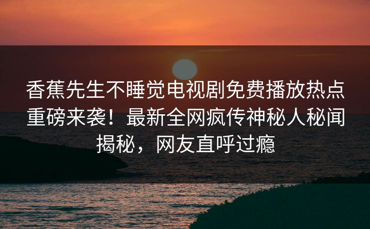 香蕉先生不睡觉电视剧免费播放热点重磅来袭!最新全网疯传神秘人秘闻揭秘,网友直呼过瘾 香蕉先生不睡觉电视剧免费播放热点重磅来袭!最新全网疯传神秘人秘闻揭秘,网友直呼过瘾