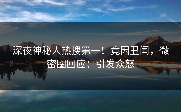 深夜神秘人热搜第一!竟因丑闻,微密圈回应:引发众怒 深夜神秘人热搜第一!竟因丑闻,微密圈回应:引发众怒