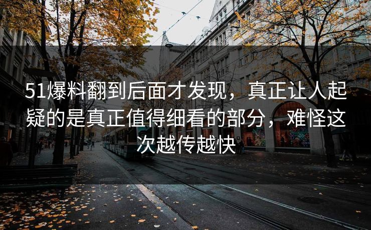 51爆料翻到后面才发现,真正让人起疑的是真正值得细看的部分,难怪这次越传越快 51爆料翻到后面才发现,真正让人起疑的是真正值得细看的部分,难怪这次越传越快