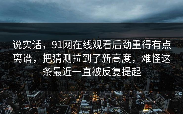 说实话,91网在线观看后劲重得有点离谱,把猜测拉到了新高度,难怪这条最近一直被反复提起 说实话,91网在线观看后劲重得有点离谱,把猜测拉到了新高度,难怪这条最近一直被反复提起
